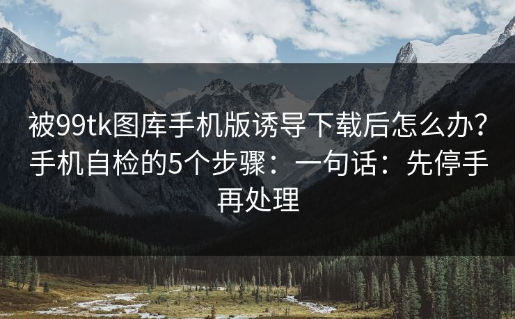 被99tk图库手机版诱导下载后怎么办？手机自检的5个步骤：一句话：先停手再处理