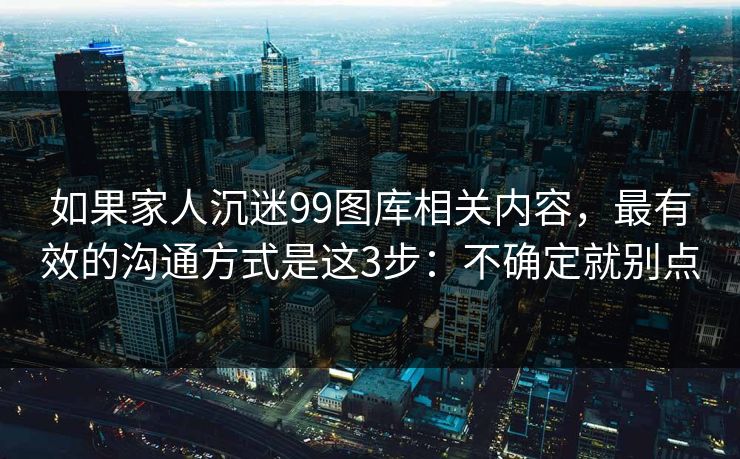 如果家人沉迷99图库相关内容，最有效的沟通方式是这3步：不确定就别点