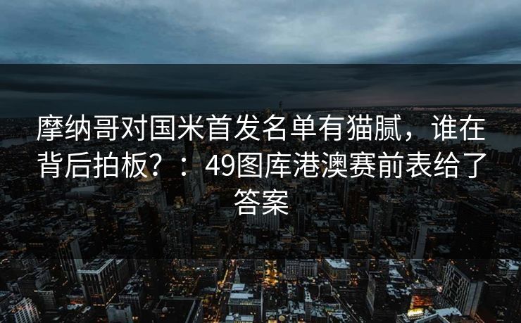 摩纳哥对国米首发名单有猫腻，谁在背后拍板？：49图库港澳赛前表给了答案