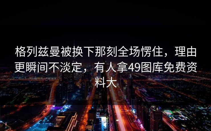 格列兹曼被换下那刻全场愣住，理由更瞬间不淡定，有人拿49图库免费资料大
