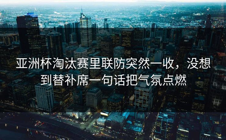 亚洲杯淘汰赛里联防突然一收，没想到替补席一句话把气氛点燃