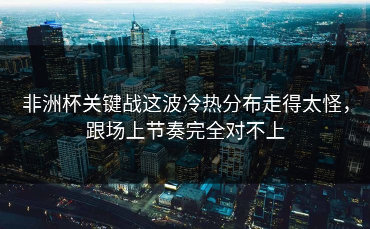 非洲杯关键战这波冷热分布走得太怪，跟场上节奏完全对不上