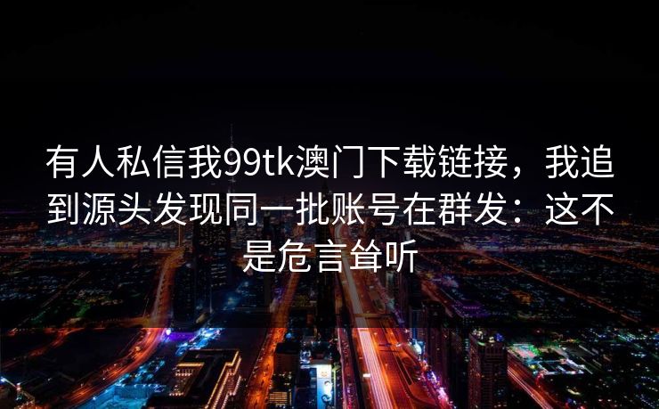 有人私信我99tk澳门下载链接，我追到源头发现同一批账号在群发：这不是危言耸听