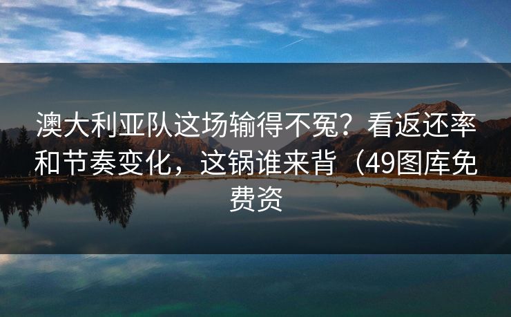 澳大利亚队这场输得不冤？看返还率和节奏变化，这锅谁来背（49图库免费资