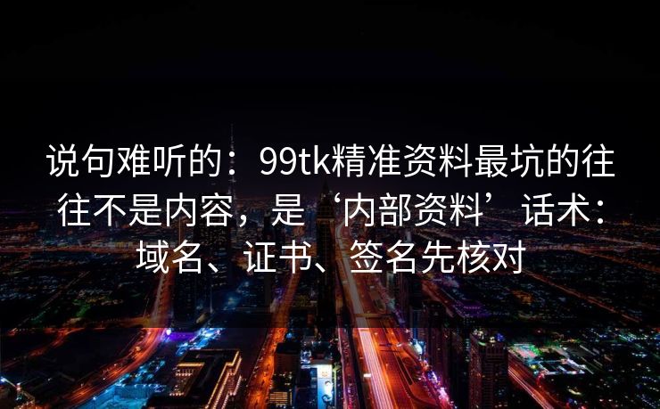 说句难听的：99tk精准资料最坑的往往不是内容，是‘内部资料’话术：域名、证书、签名先核对