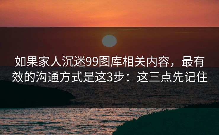 如果家人沉迷99图库相关内容，最有效的沟通方式是这3步：这三点先记住