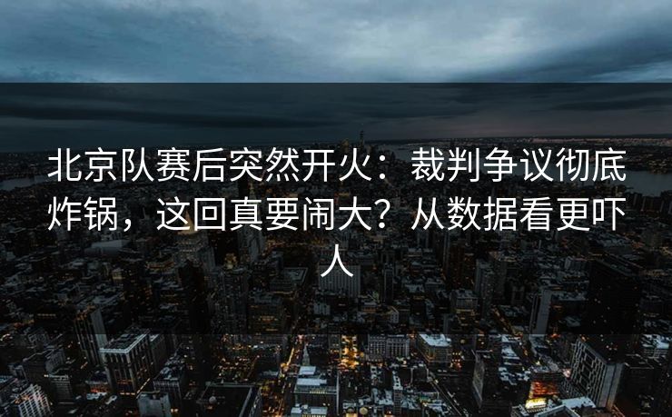 北京队赛后突然开火：裁判争议彻底炸锅，这回真要闹大？从数据看更吓人
