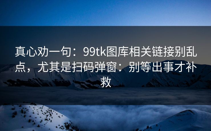 真心劝一句:99tk图库相关链接别乱点,尤其是扫码弹窗:别等出事才补救 真心劝一句:99tk图库相关链接别乱点,尤其是扫码弹窗:别等出事才补救