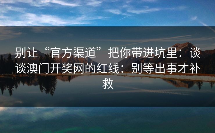 别让“官方渠道”把你带进坑里:谈谈澳门开奖网的红线:别等出事才补救 别让“官方渠道”把你带进坑里:谈谈澳门开奖网的红线:别等出事才补救