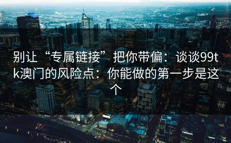 别让“专属链接”把你带偏：谈谈99tk澳门的风险点：你能做的第一步是这个