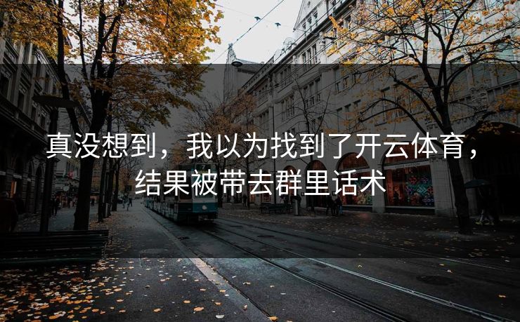 真没想到,我以为找到了开云体育,结果被带去群里话术 真没想到,我以为找到了开云体育,结果被带去群里话术