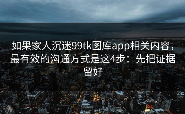 如果家人沉迷99tk图库app相关内容,最有效的沟通方式是这4步:先把证据留好 如果家人沉迷99tk图库app相关内容,最有效的沟通方式是这4步:先把证据留好