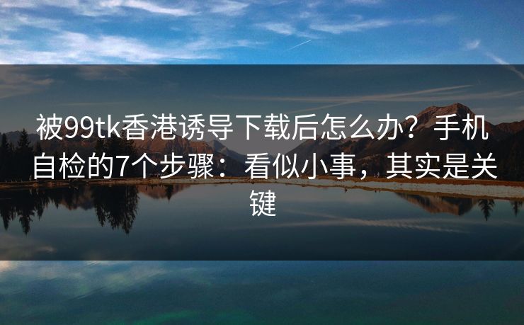 被99tk香港诱导下载后怎么办?手机自检的7个步骤:看似小事,其实是关键 被99tk香港诱导下载后怎么办?手机自检的7个步骤:看似小事,其实是关键