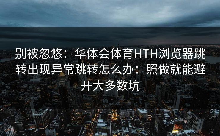 别被忽悠：华体会体育HTH浏览器跳转出现异常跳转怎么办：照做就能避开大多数坑