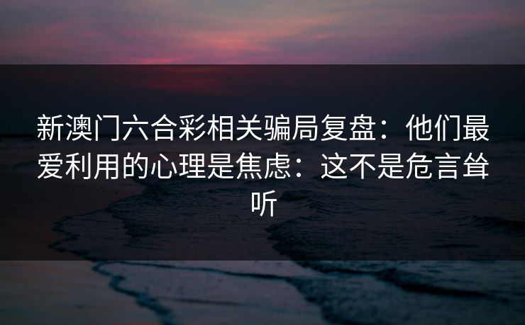 新澳门六合彩相关骗局复盘：他们最爱利用的心理是焦虑：这不是危言耸听